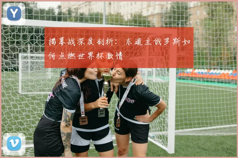 揭幕战深度剖析：东道主俄罗斯如何点燃世界杯激情
