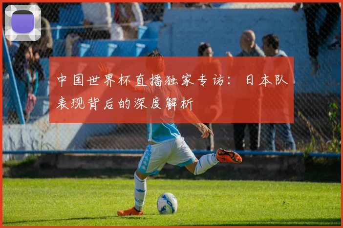 中国世界杯直播独家专访：日本队表现背后的深度解析