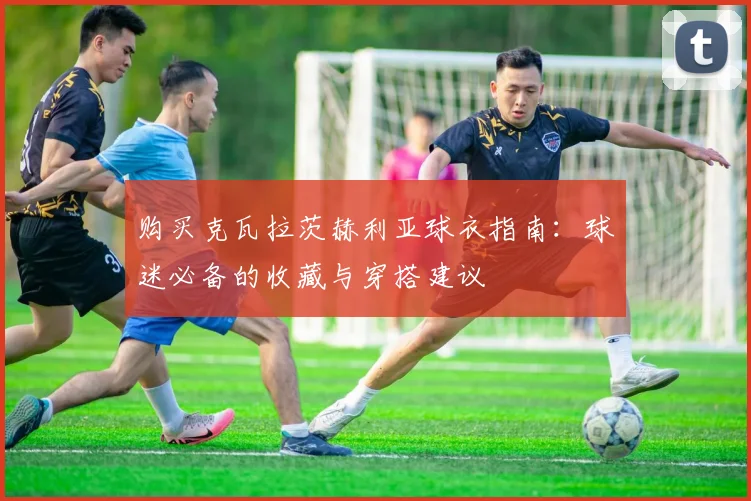 购买克瓦拉茨赫利亚球衣指南：球迷必备的收藏与穿搭建议