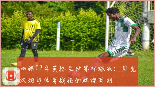 回顾02年英格兰世界杯球衣：贝克汉姆与传奇战袍的辉煌时刻