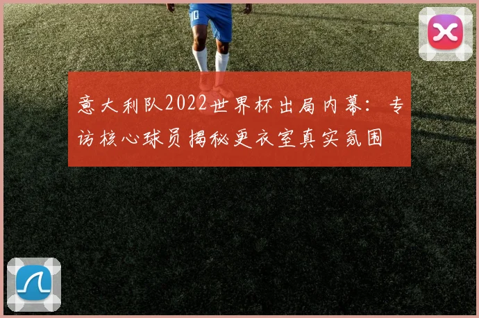 意大利队2022世界杯出局内幕：专访核心球员揭秘更衣室真实氛围
