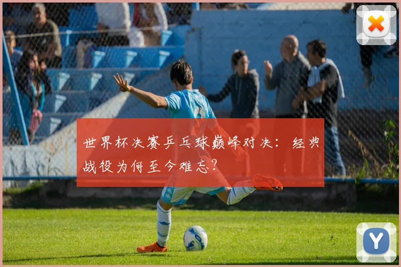世界杯决赛乒乓球巅峰对决：经典战役为何至今难忘？