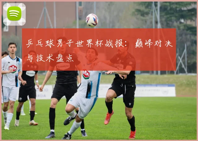 乒乓球男子世界杯战报：巅峰对决与技术盘点