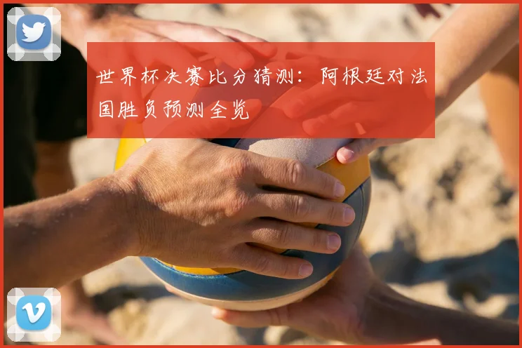 世界杯决赛比分猜测：阿根廷对法国胜负预测全览