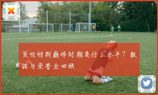 莫伦特斯巅峰时期是什么水平？数据与荣誉全回顾