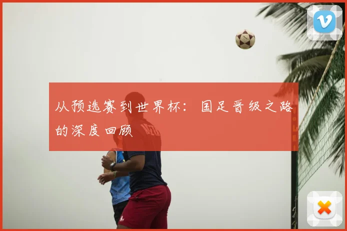 从预选赛到世界杯：国足晋级之路的深度回顾