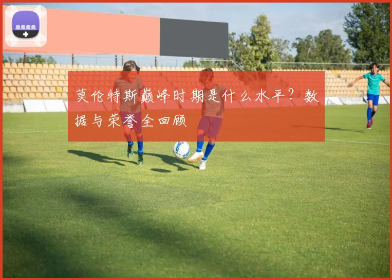 莫伦特斯巅峰时期是什么水平？数据与荣誉全回顾