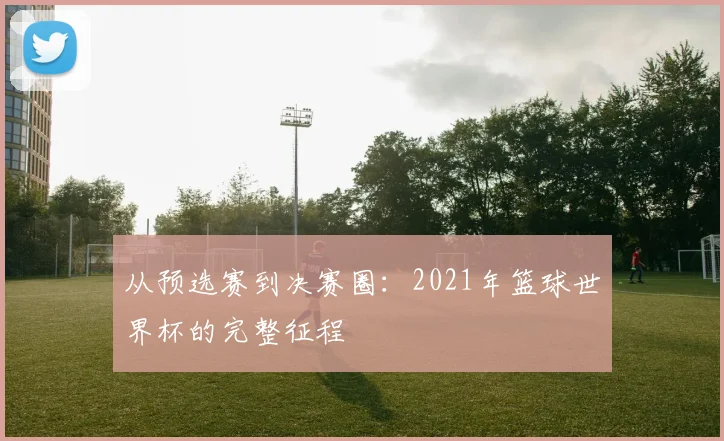 从预选赛到决赛圈：2021年篮球世界杯的完整征程