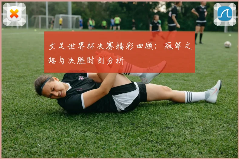 女足世界杯决赛精彩回顾：冠军之路与决胜时刻分析