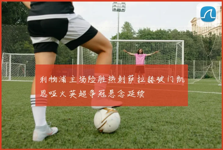 利物浦主场险胜热刺萨拉赫破门凯恩哑火英超争冠悬念延续