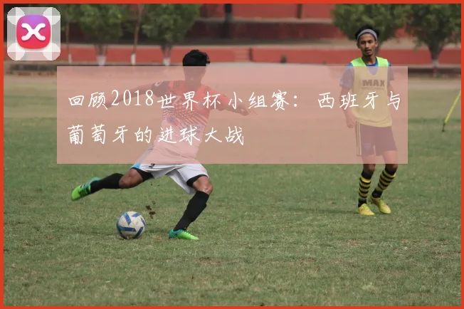 回顾2018世界杯小组赛：西班牙与葡萄牙的进球大战