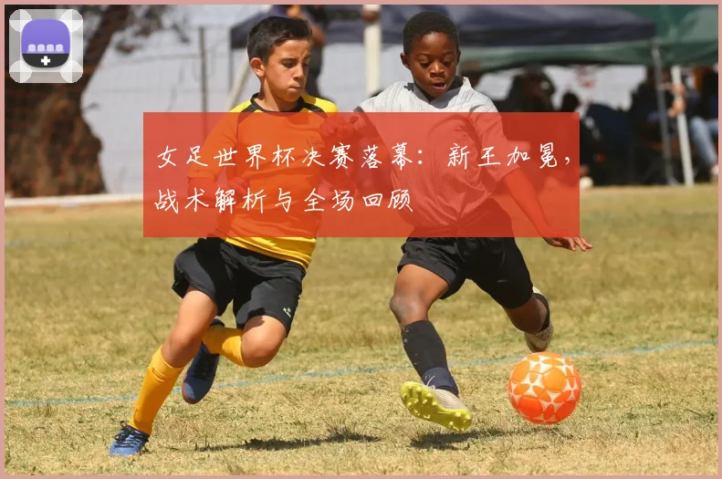 女足世界杯决赛落幕：新王加冕，战术解析与全场回顾