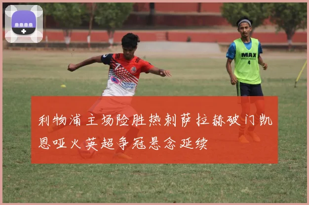 利物浦主场险胜热刺萨拉赫破门凯恩哑火英超争冠悬念延续