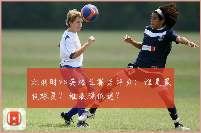 比利时vs英格兰赛后评分：谁是最佳球员？谁表现低迷？