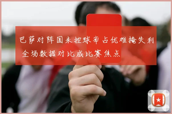 巴萨对阵国米控球率占优难掩失利 全场数据对比成比赛焦点