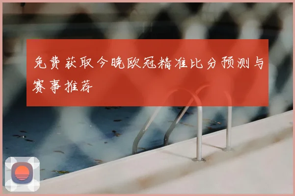 免费获取今晚欧冠精准比分预测与赛事推荐