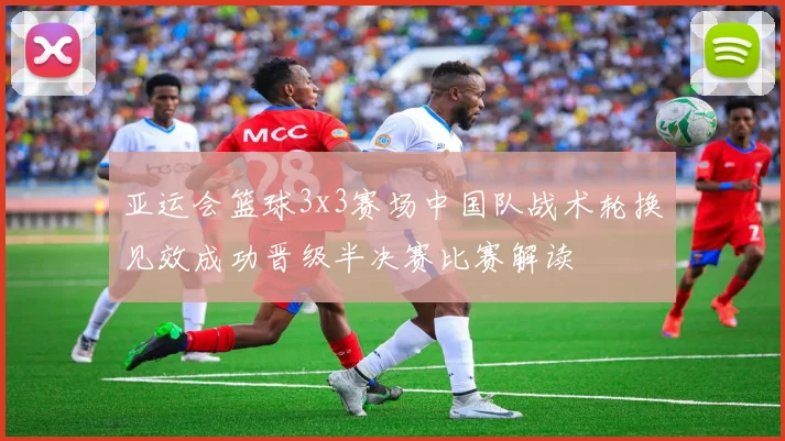 亚运会篮球3x3赛场中国队战术轮换见效成功晋级半决赛比赛解读