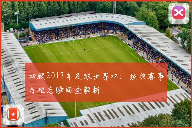 回顾2017年足球世界杯：经典赛事与难忘瞬间全解析