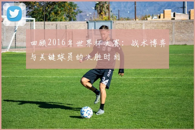 回顾2016年世界杯决赛：战术博弈与关键球员的决胜时刻