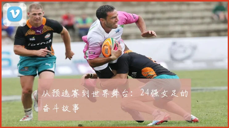 从预选赛到世界舞台：24强女足的奋斗故事
