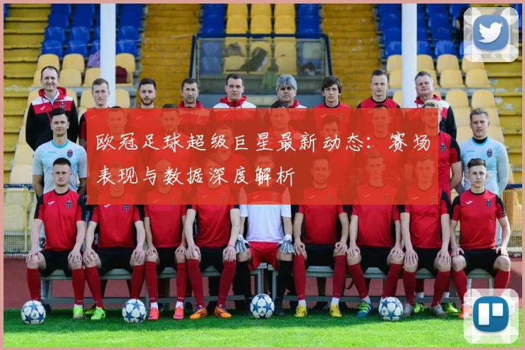 欧冠足球超级巨星最新动态:赛场表现与数据深度解析