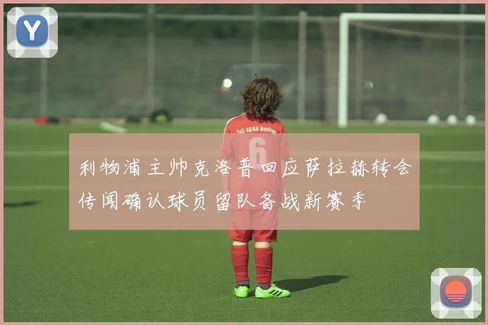 利物浦主帅克洛普回应萨拉赫转会传闻确认球员留队备战新赛季